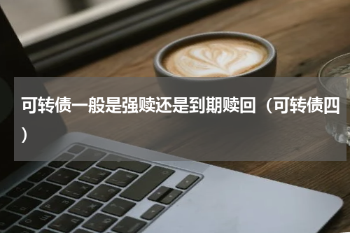 可转债一般是强赎还是到期赎回（可转债四）