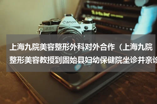 上海九院美容整形外科对外合作（上海九院整形美容教授到固始县妇幼保健院坐诊并亲诊手术）