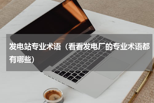 发电站专业术语（看看发电厂的专业术语都有哪些）
