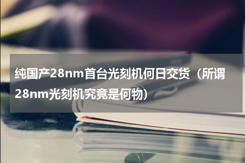 纯国产28nm首台光刻机何日交货（所谓28nm光刻机究竟是何物）