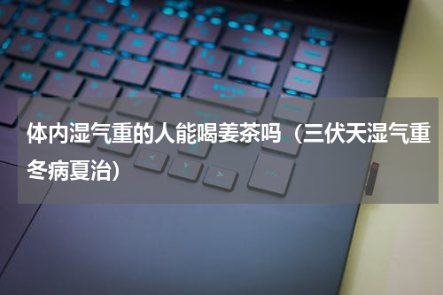 体内湿气重的人能喝姜茶吗（三伏天湿气重冬病夏治）