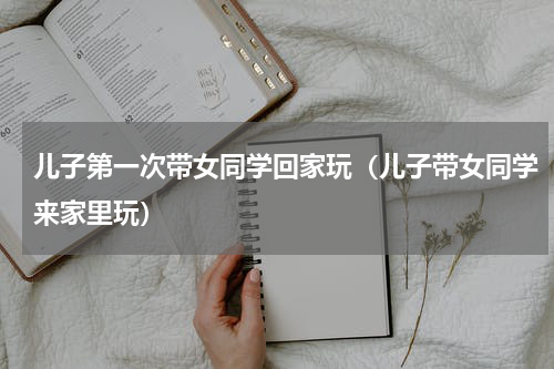儿子第一次带女同学回家玩（儿子带女同学来家里玩）