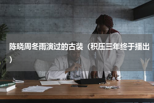 陈晓周冬雨演过的古装（积压三年终于播出）