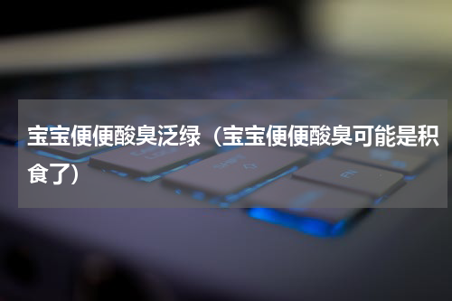 宝宝便便酸臭泛绿（宝宝便便酸臭可能是积食了）