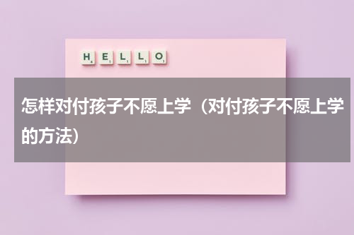 怎样对付孩子不愿上学（对付孩子不愿上学的方法）