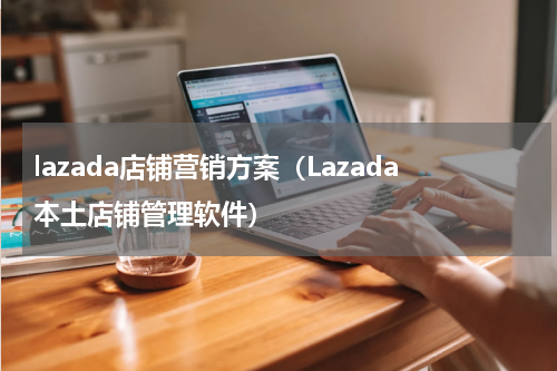 lazada店铺营销方案（Lazada本土店铺管理软件）