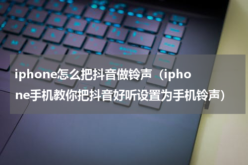 iphone怎么把抖音做铃声（iphone手机教你把抖音好听设置为手机铃声）