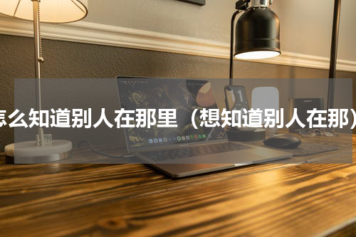 怎么知道别人在那里（想知道别人在那）