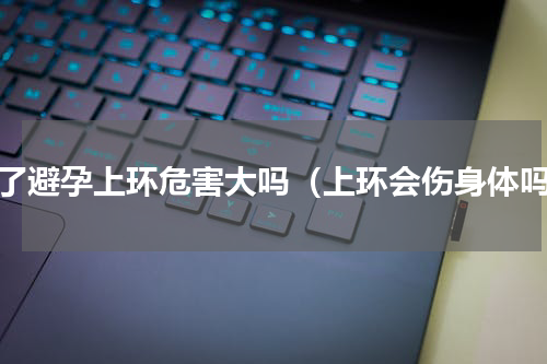 为了避孕上环危害大吗（上环会伤身体吗）