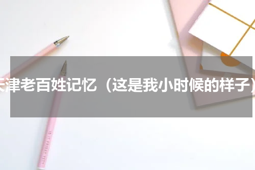 天津老百姓记忆（这是我小时候的样子）