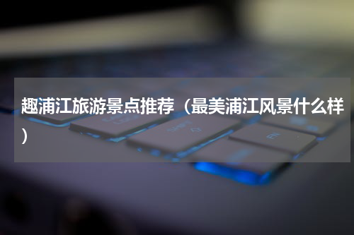 趣浦江旅游景点推荐（最美浦江风景什么样）