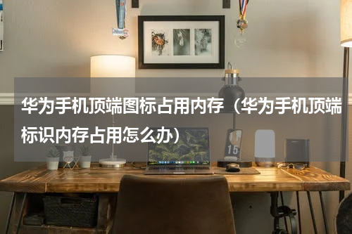 华为手机顶端图标占用内存（华为手机顶端标识内存占用怎么办）