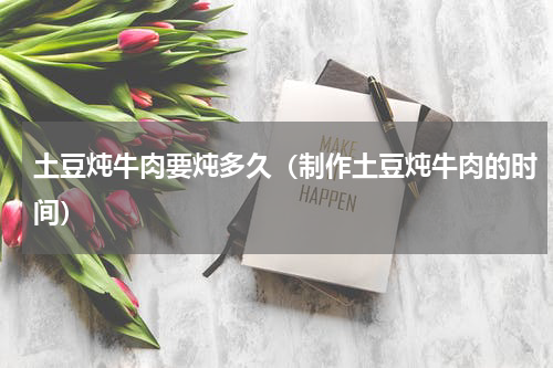 土豆炖牛肉要炖多久（制作土豆炖牛肉的时间）