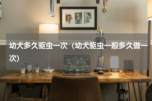 幼犬多久驱虫一次（幼犬驱虫一般多久做一次）