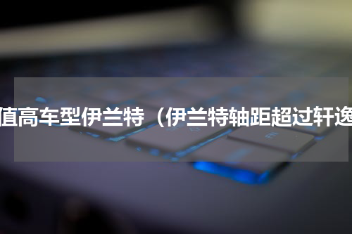 颜值高车型伊兰特（伊兰特轴距超过轩逸）
