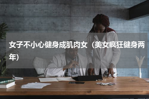 女子不小心健身成肌肉女（美女疯狂健身两年）