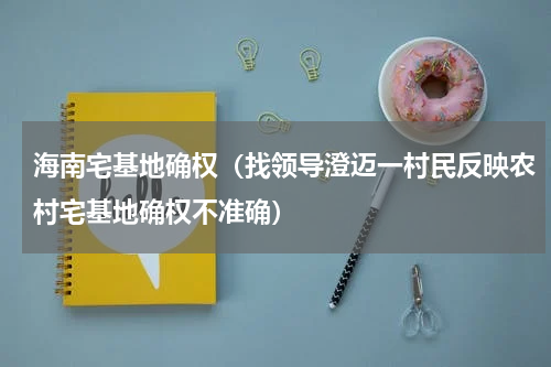 海南宅基地确权（找领导澄迈一村民反映农村宅基地确权不准确）