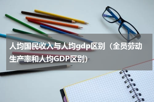 人均国民收入与人均gdp区别（全员劳动生产率和人均GDP区别）