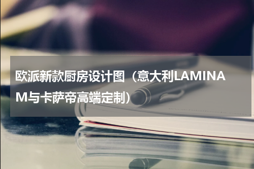欧派新款厨房设计图（意大利LAMINAM与卡萨帝高端定制）