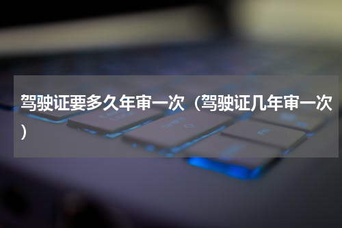 驾驶证要多久年审一次（驾驶证几年审一次）