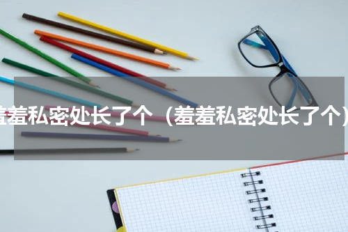 羞羞私密处长了个（羞羞私密处长了个）