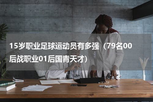 15岁职业足球运动员有多强（79名00后战职业01后国青天才）