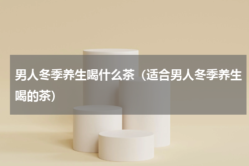 男人冬季养生喝什么茶（适合男人冬季养生喝的茶）