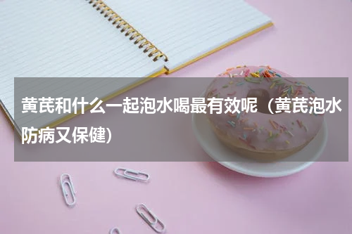 黄芪和什么一起泡水喝最有效呢（黄芪泡水防病又保健）