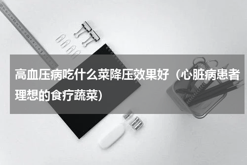 高血压病吃什么菜降压效果好（心脏病患者理想的食疗蔬菜）