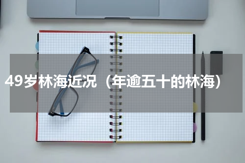 49岁林海近况（年逾五十的林海）