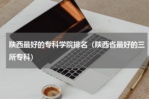 陕西最好的专科学院排名（陕西省最好的三所专科）