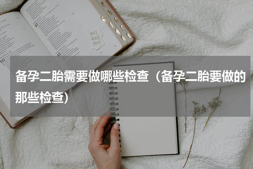 备孕二胎需要做哪些检查（备孕二胎要做的那些检查）