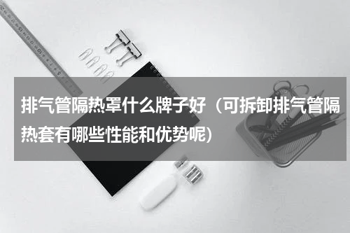 排气管隔热罩什么牌子好（可拆卸排气管隔热套有哪些性能和优势呢）