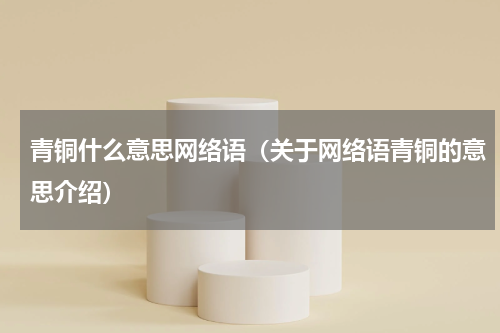 青铜什么意思网络语（关于网络语青铜的意思介绍）