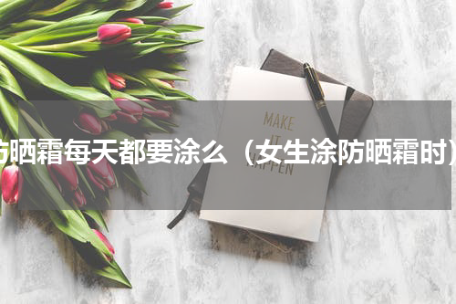 防晒霜每天都要涂么（女生涂防晒霜时）
