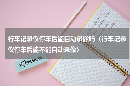 行车记录仪停车后能自动录像吗（行车记录仪停车后能不能自动录像）