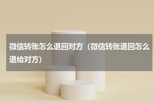 微信转账怎么退回对方（微信转账退回怎么退给对方）