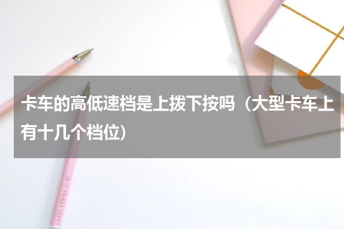 卡车的高低速档是上拨下按吗（大型卡车上有十几个档位）