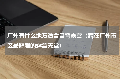 广州有什么地方适合自驾露营（藏在广州市区最舒服的露营天堂）