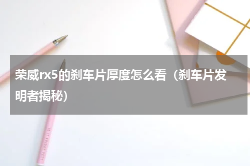 荣威rx5的刹车片厚度怎么看（刹车片发明者揭秘）