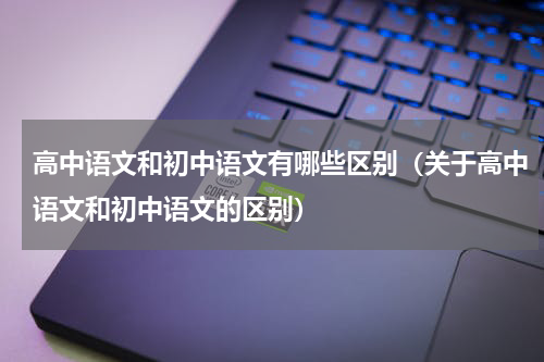 高中语文和初中语文有哪些区别（关于高中语文和初中语文的区别）