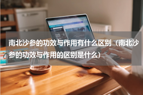 南北沙参的功效与作用有什么区别（南北沙参的功效与作用的区别是什么）