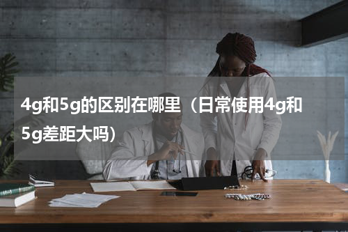 4g和5g的区别在哪里（日常使用4g和5g差距大吗）