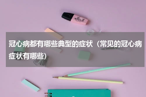 冠心病都有哪些典型的症状（常见的冠心病症状有哪些）