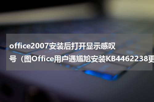 office2007安装后打开显示感叹号（图Office用户遇尴尬安装KB4462238更新后点击超链接会失去响应）
