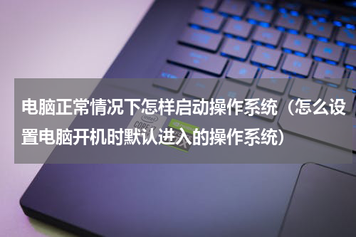 电脑正常情况下怎样启动操作系统（怎么设置电脑开机时默认进入的操作系统）