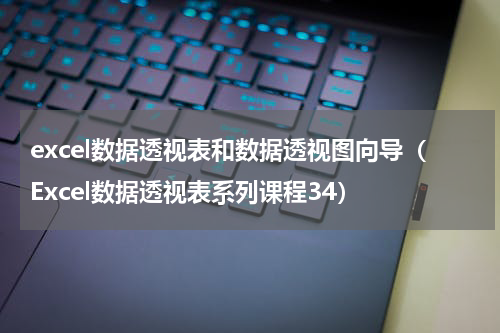 excel数据透视表和数据透视图向导（Excel数据透视表系列课程34）