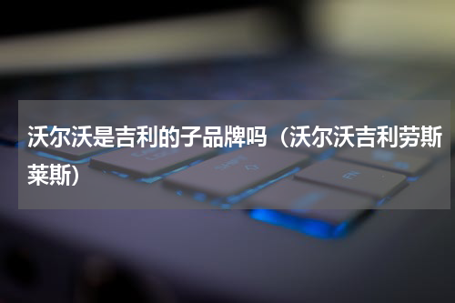 沃尔沃是吉利的子品牌吗（沃尔沃吉利劳斯莱斯）