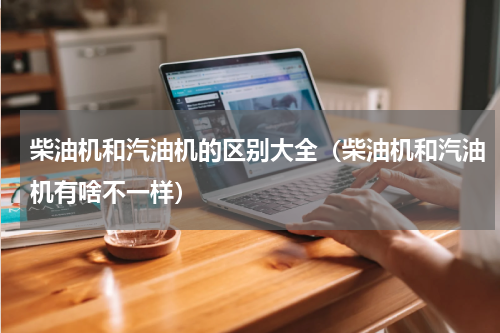 柴油机和汽油机的区别大全（柴油机和汽油机有啥不一样）