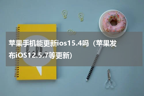 苹果手机能更新ios15.4吗（苹果发布iOS12.5.7等更新）
